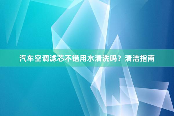 汽车空调滤芯不错用水清洗吗？清洁指南