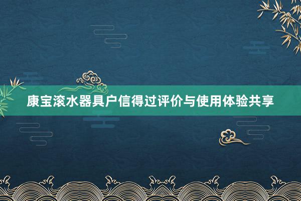 康宝滚水器具户信得过评价与使用体验共享